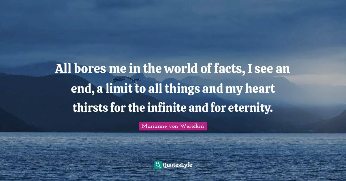 All bores me in the world of facts, I see an end, a limit to all things and my heart thirsts for the infinite and for eternity.