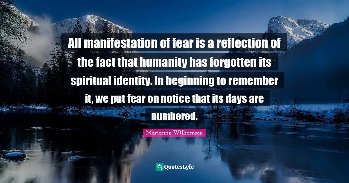 All manifestation of fear is a reflection of the fact that humanity has forgotten its spiritual identity. In beginning to remember it, we put fear on notice that its days are numbered.