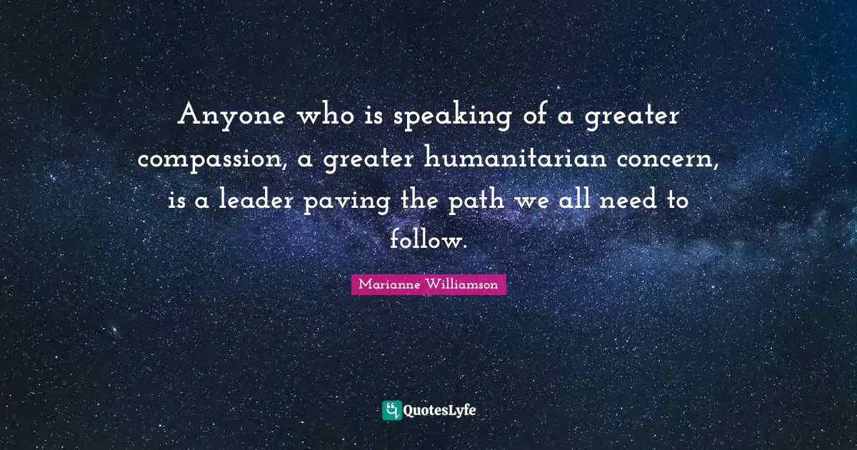 Anyone who is speaking of a greater compassion, a greater humanitarian concern, is a leader paving the path we all need to follow.