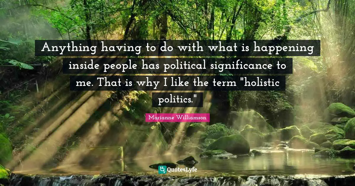 Anything having to do with what is happening inside people has political significance to me. That is why I like the term "holistic politics."
