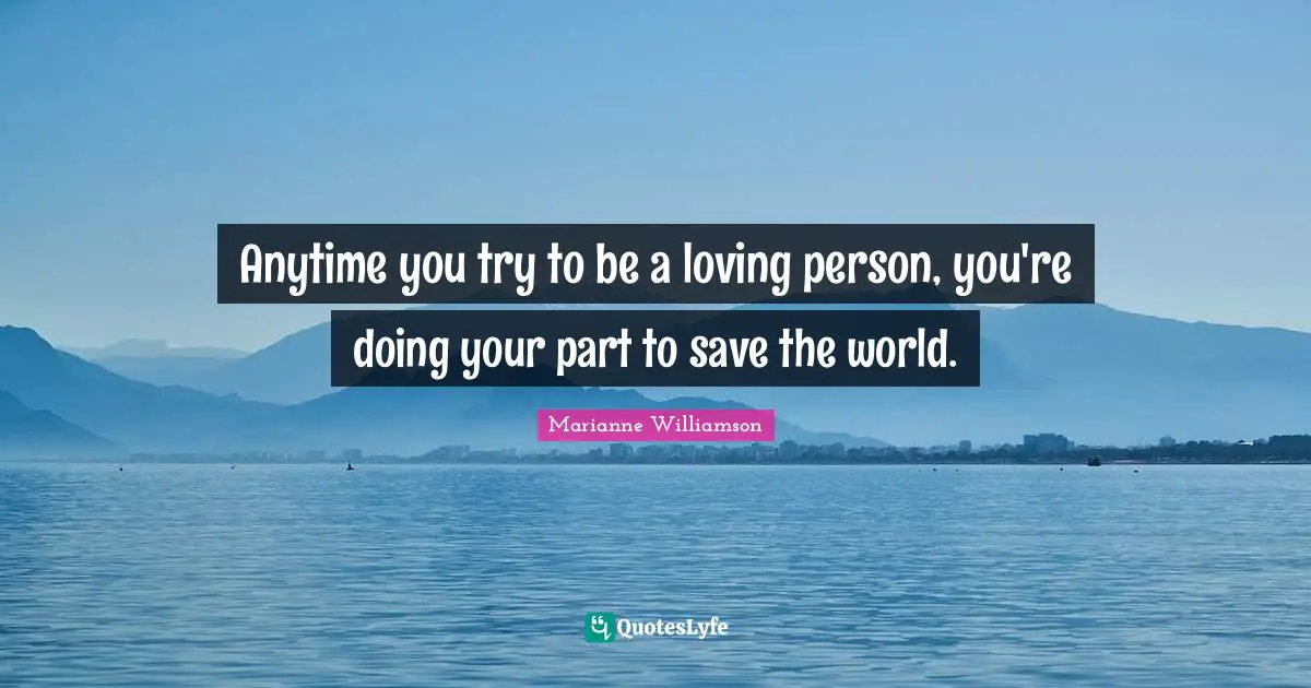 Anytime you try to be a loving person, you're doing your part to save the world.