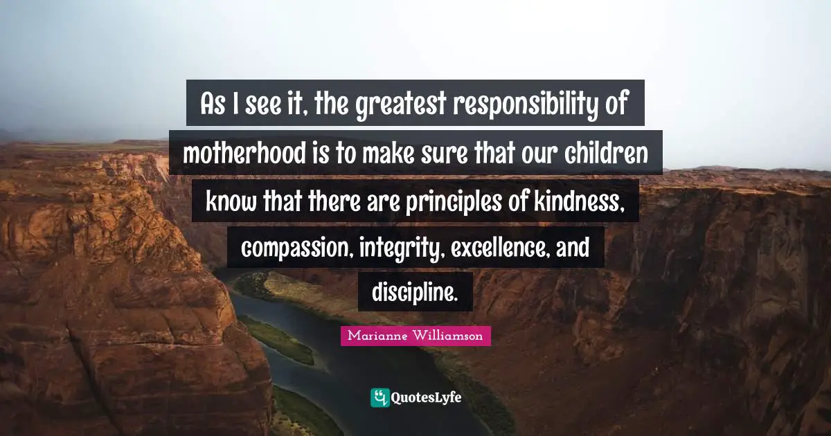 As I see it, the greatest responsibility of motherhood is to make sure that our children know that there are principles of kindness, compassion, integrity, excellence, and discipline.
