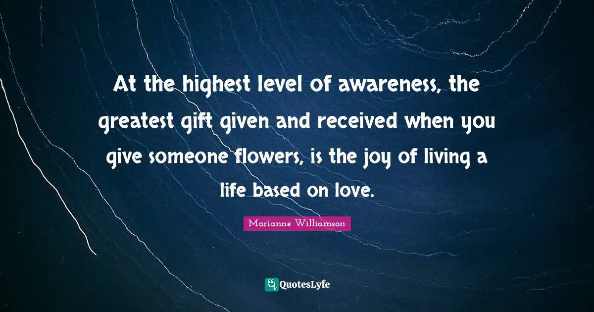 At the highest level of awareness, the greatest gift given and received when you give someone flowers, is the joy of living a life based on love.