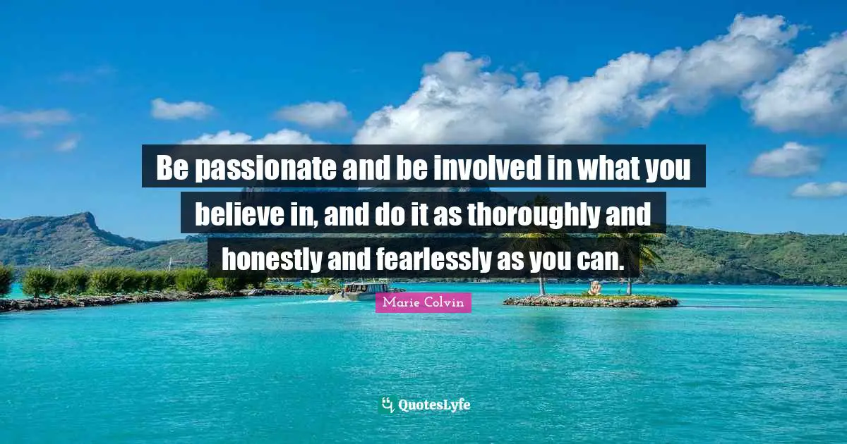 Be passionate and be involved in what you believe in, and do it as thoroughly and honestly and fearlessly as you can.