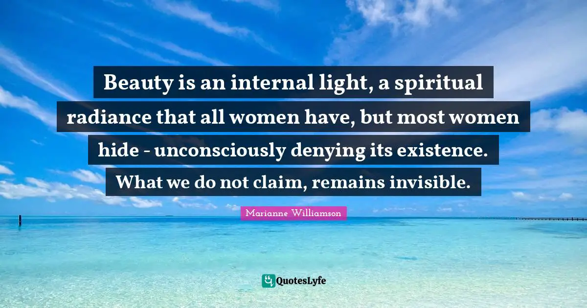 Beauty is an internal light, a spiritual radiance that all women have, but most women hide - unconsciously denying its existence. What we do not claim, remains invisible.