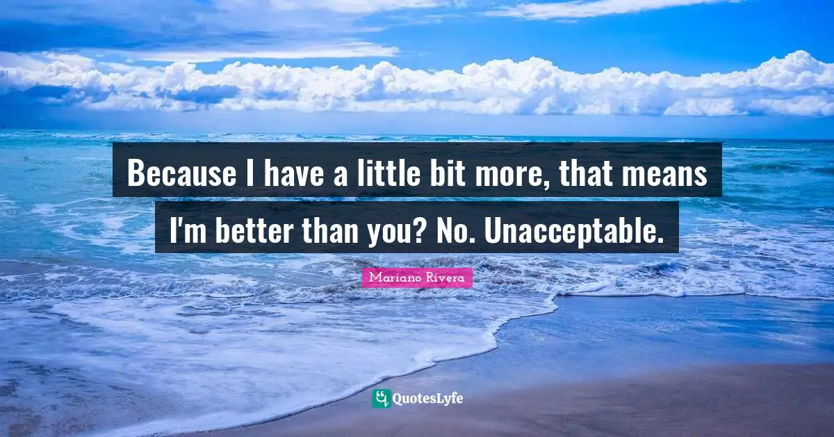 Because I have a little bit more, that means I'm better than you? No. Unacceptable.
