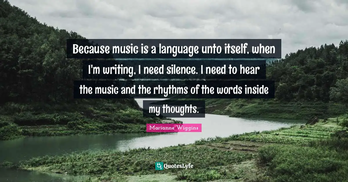 Because music is a language unto itself, when I'm writing, I need silence. I need to hear the music and the rhythms of the words inside my thoughts.