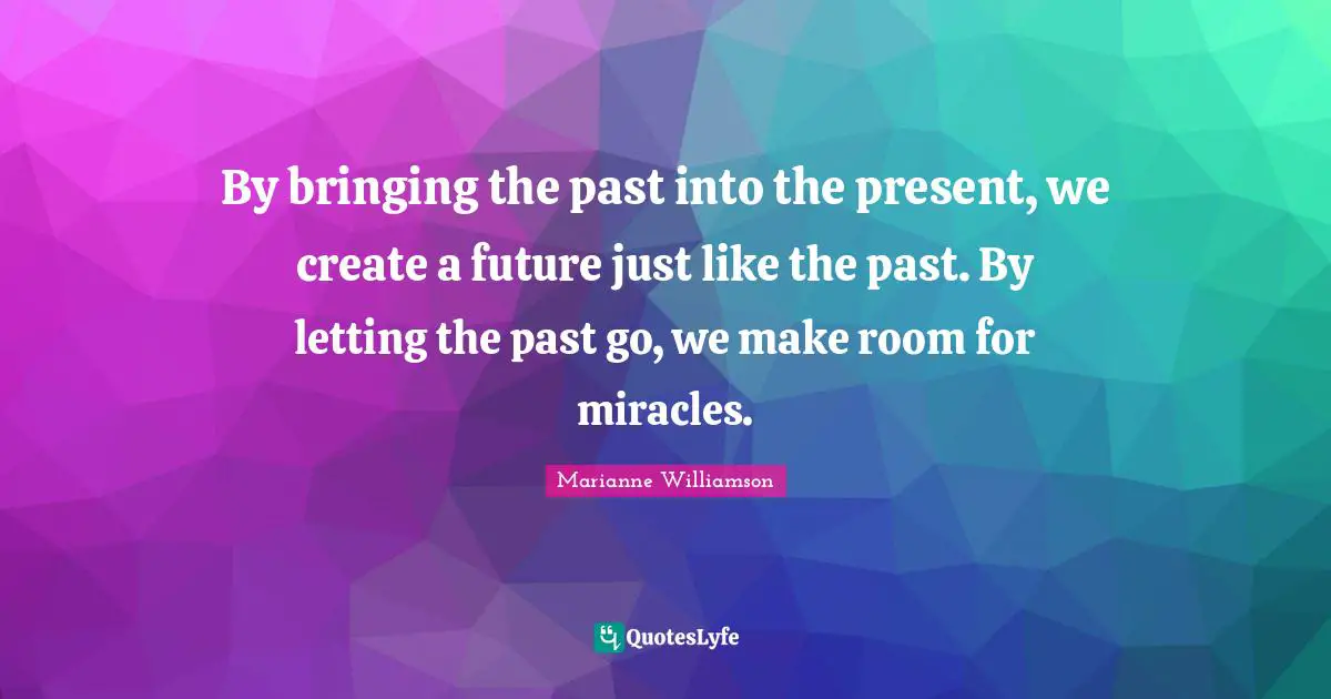 By bringing the past into the present, we create a future just like the past. By letting the past go, we make room for miracles.