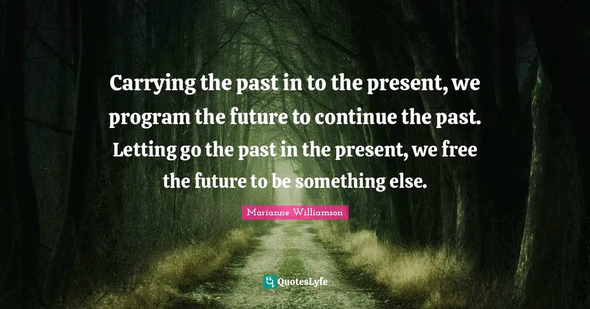 Carrying the past in to the present, we program the future to continue the past. Letting go the past in the present, we free the future to be something else.