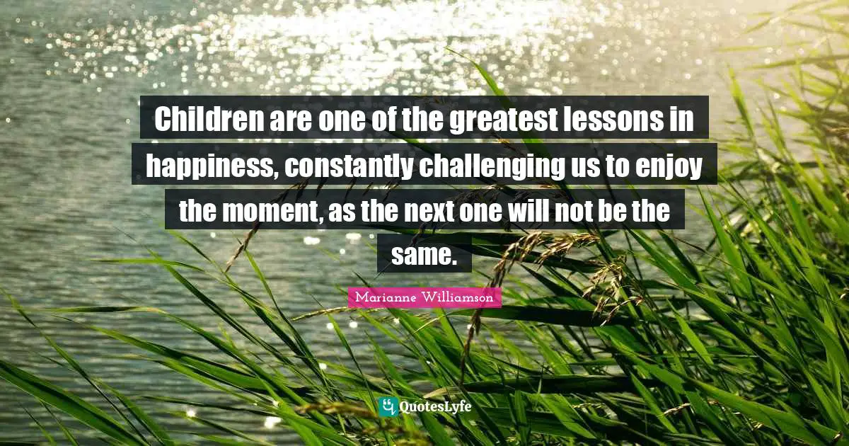 Children are one of the greatest lessons in happiness, constantly challenging us to enjoy the moment, as the next one will not be the same.