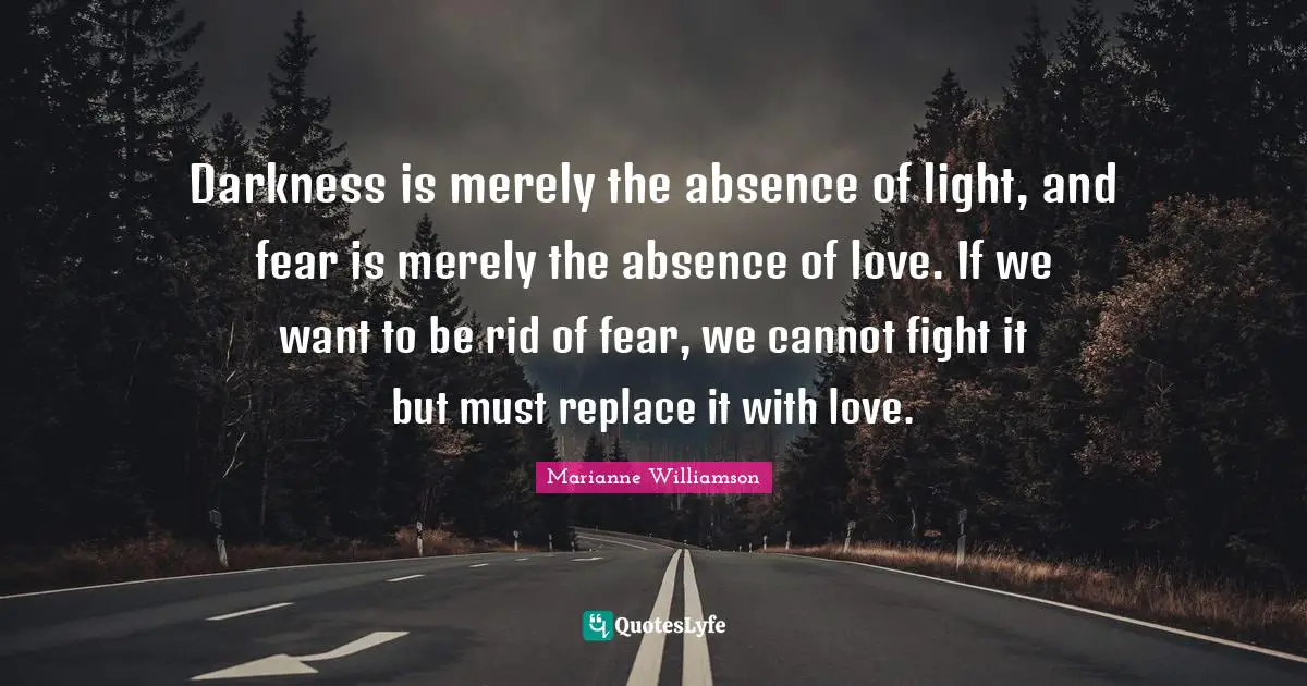 Darkness is merely the absence of light, and fear is merely the absence of love. If we want to be rid of fear, we cannot fight it but must replace it with love.