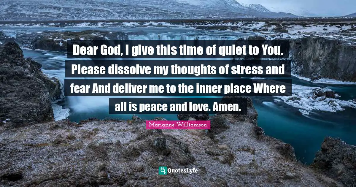 Dear God, I give this time of quiet to You. Please dissolve my thoughts of stress and fear And deliver me to the inner place Where all is peace and love. Amen.