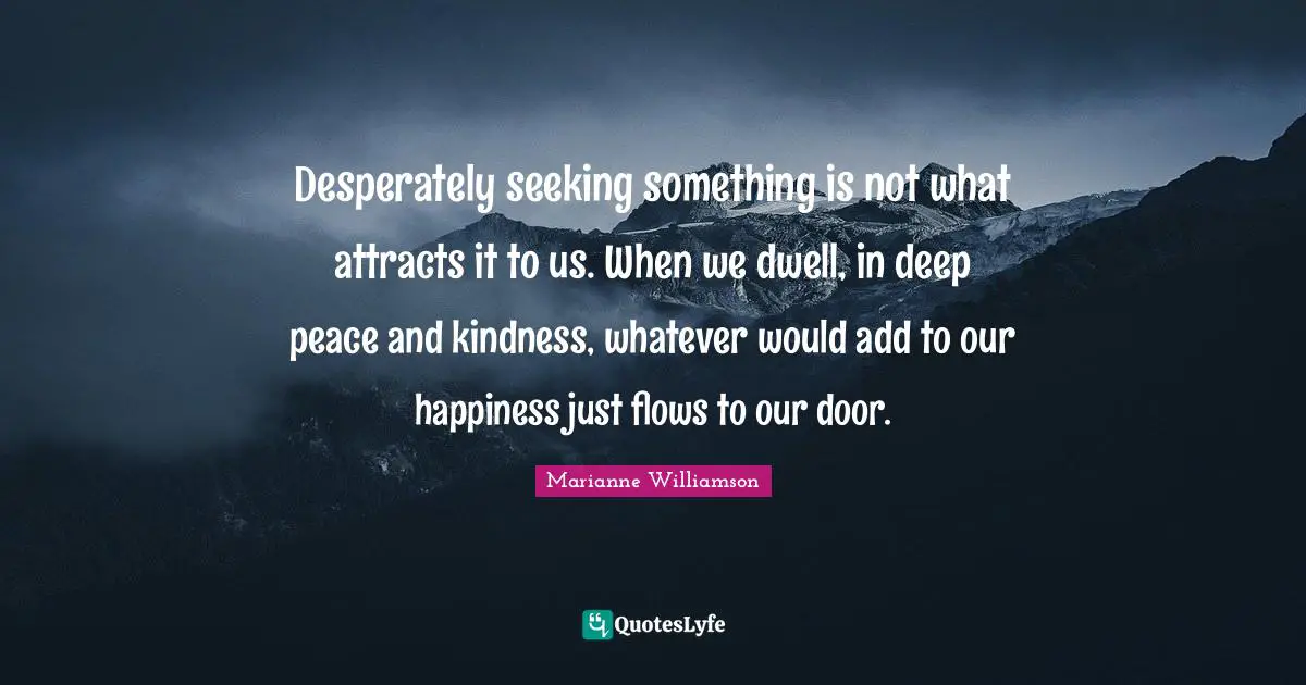 Desperately seeking something is not what attracts it to us. When we dwell, in deep peace and kindness, whatever would add to our happiness just flows to our door.