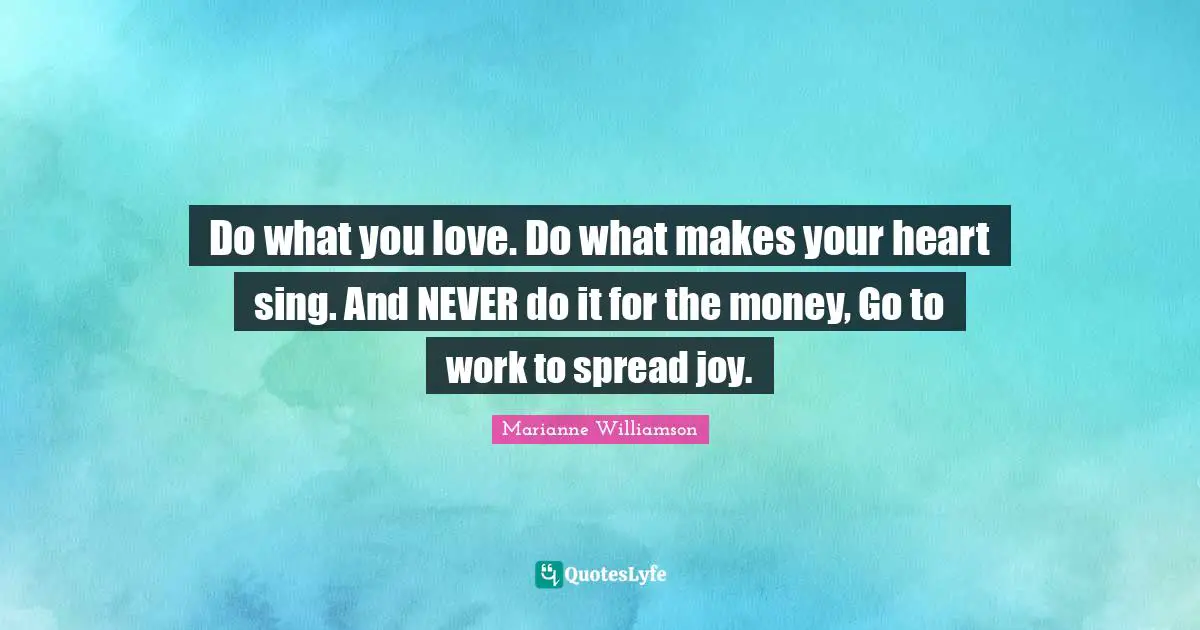Do what you love. Do what makes your heart sing. And NEVER do it for the money, Go to work to spread joy.