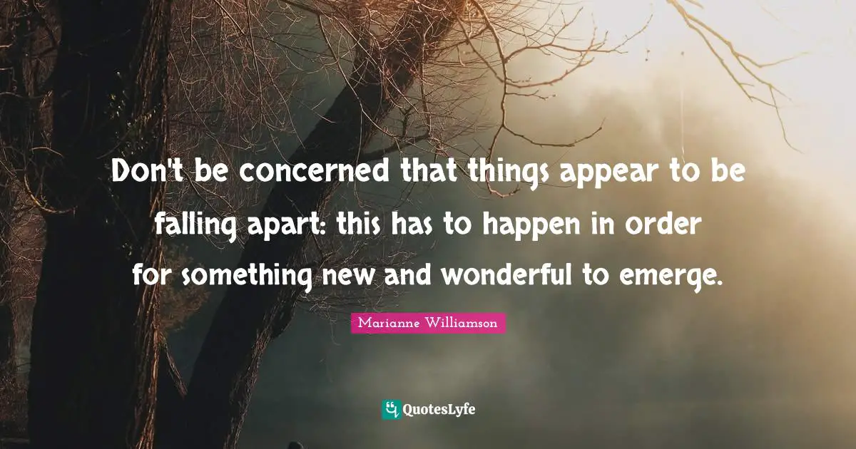 Marianne Williamson Quotes: "Don't be concerned that things appear to be falling apart: this has to happen in order for something new and wonderful to emerge."