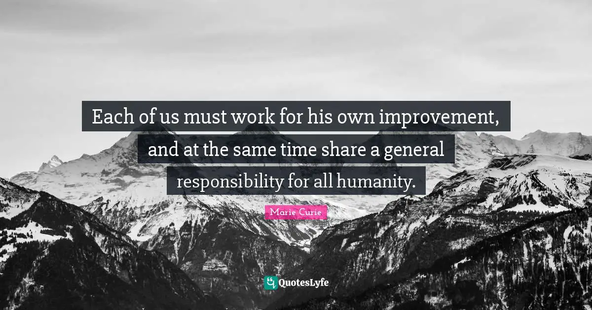 Humanity Quotes: "Each of us must work for his own improvement, and at the same time share a general responsibility for all humanity."