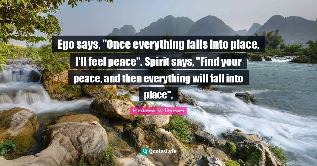 Marianne Williamson Quotes: "Ego says, "Once everything falls into place, I'll feel peace". Spirit says, "Find your peace, and then everything will fall into place"."