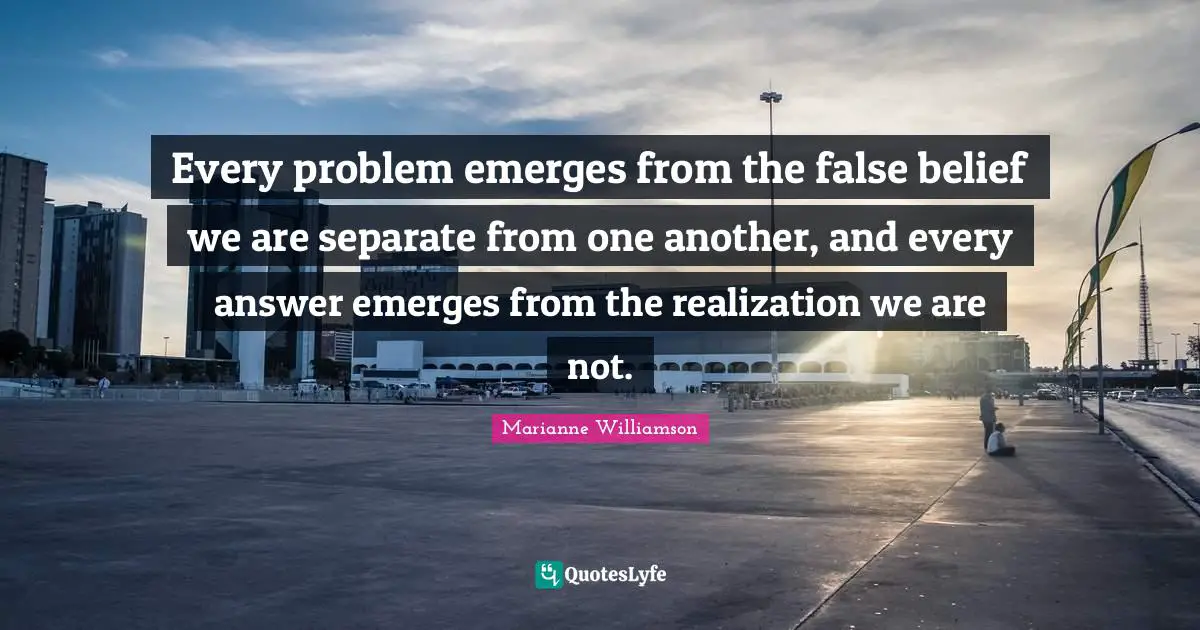 Every problem emerges from the false belief we are separate from one another, and every answer emerges from the realization we are not.