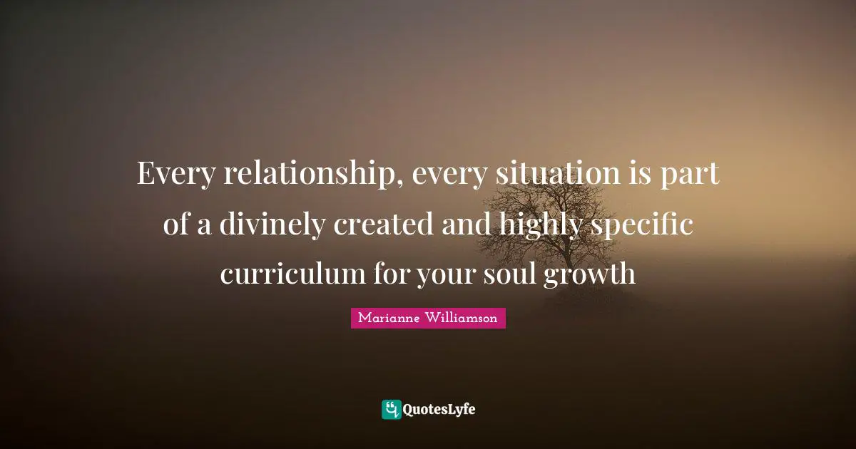Every relationship, every situation is part of a divinely created and highly specific curriculum for your soul growth