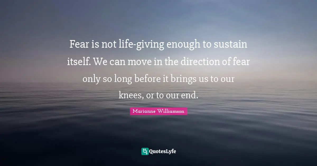 Fear is not life-giving enough to sustain itself. We can move in the direction of fear only so long before it brings us to our knees, or to our end.