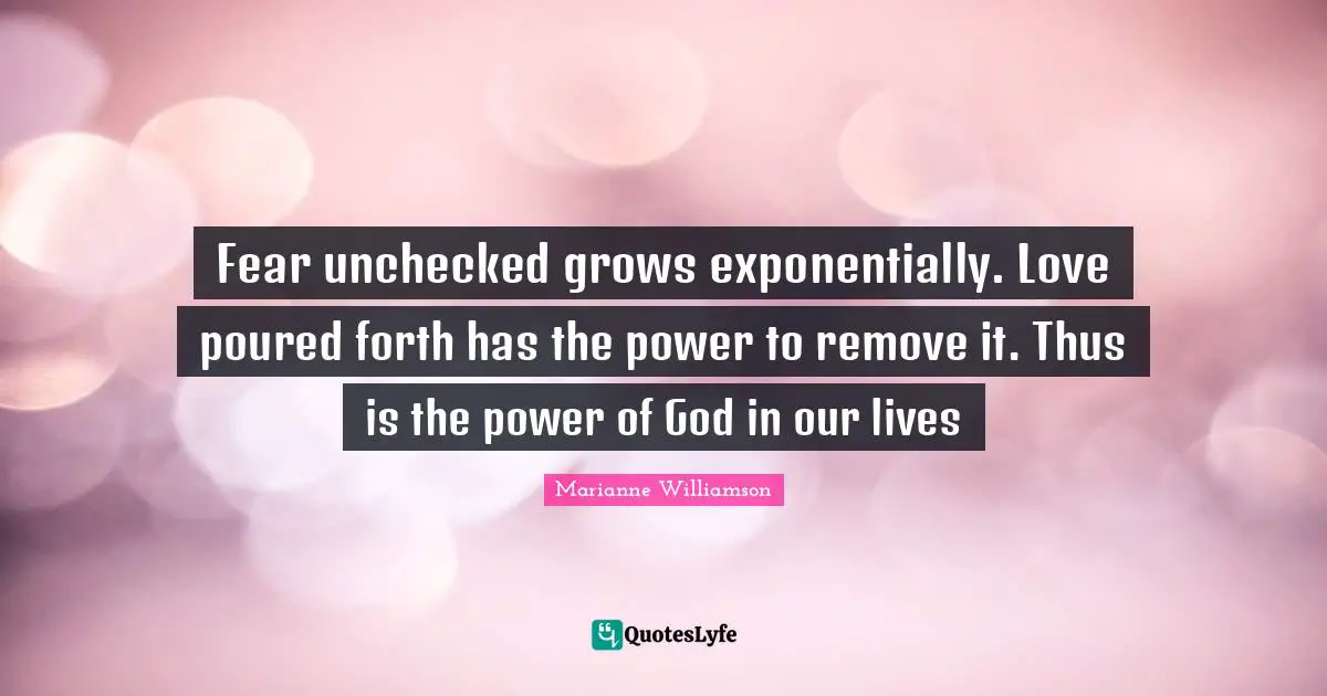 Fear unchecked grows exponentially. Love poured forth has the power to remove it. Thus is the power of God in our lives