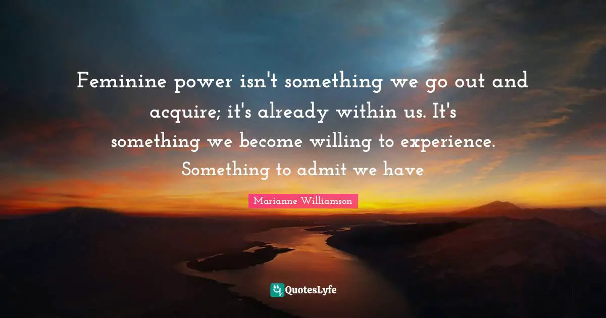 Feminine power isn't something we go out and acquire; it's already within us. It's something we become willing to experience. Something to admit we have