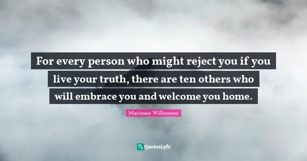 Marianne Williamson Quotes: "For every person who might reject you if you live your truth, there are ten others who will embrace you and welcome you home."