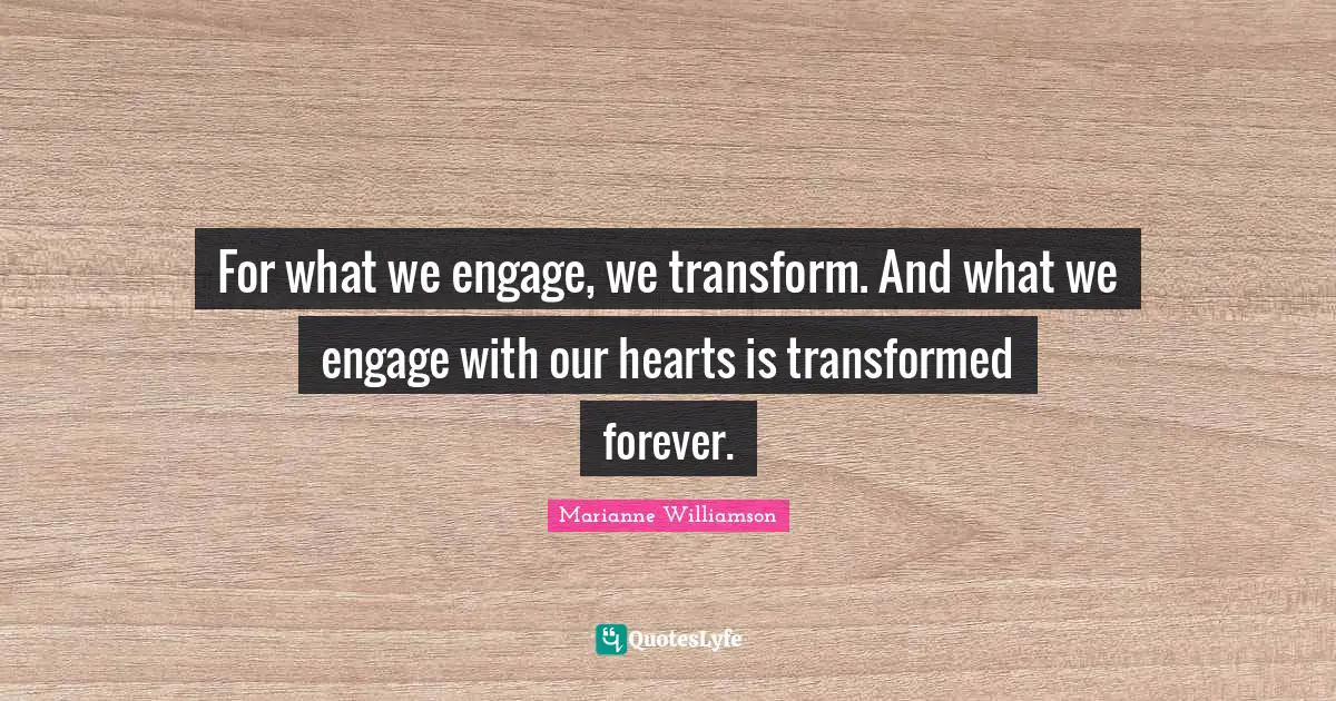 For what we engage, we transform. And what we engage with our hearts is transformed forever.