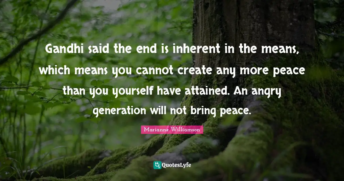 Gandhi said the end is inherent in the means, which means you cannot create any more peace than you yourself have attained. An angry generation will not bring peace.