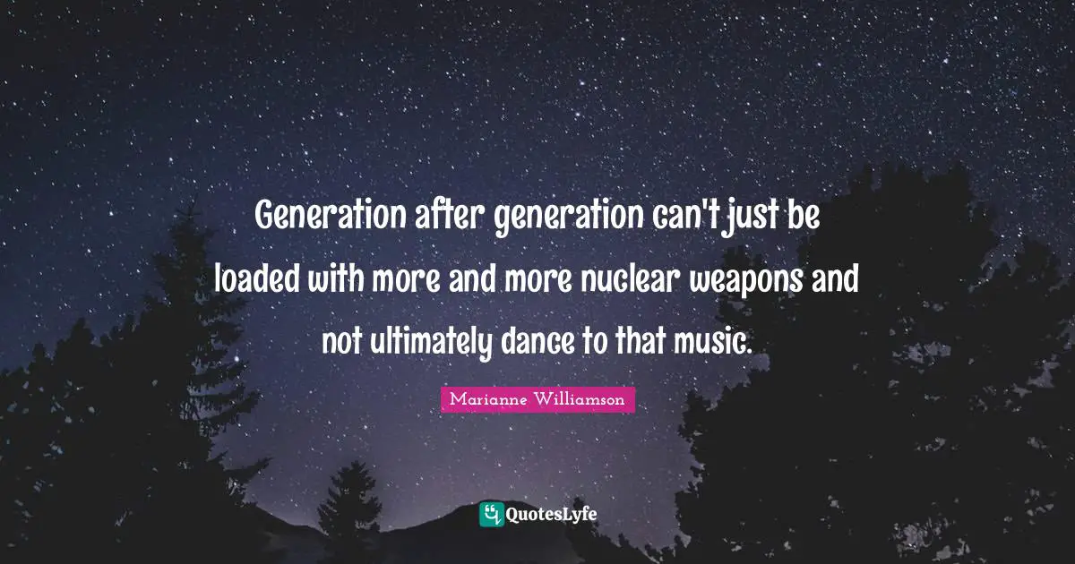 Generation after generation can't just be loaded with more and more nuclear weapons and not ultimately dance to that music.