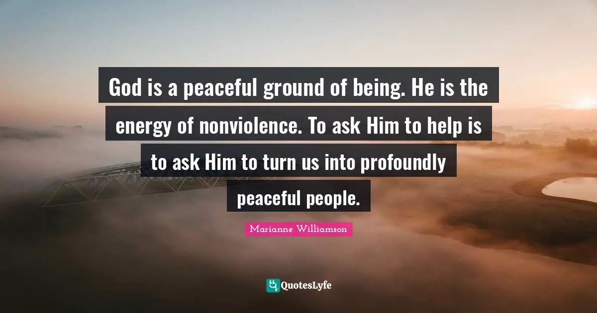 God is a peaceful ground of being. He is the energy of nonviolence. To ask Him to help is to ask Him to turn us into profoundly peaceful people.