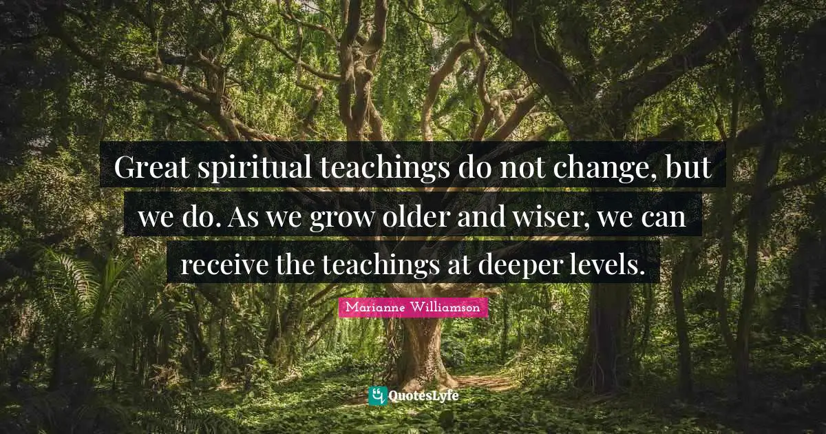 Great spiritual teachings do not change, but we do. As we grow older and wiser, we can receive the teachings at deeper levels.