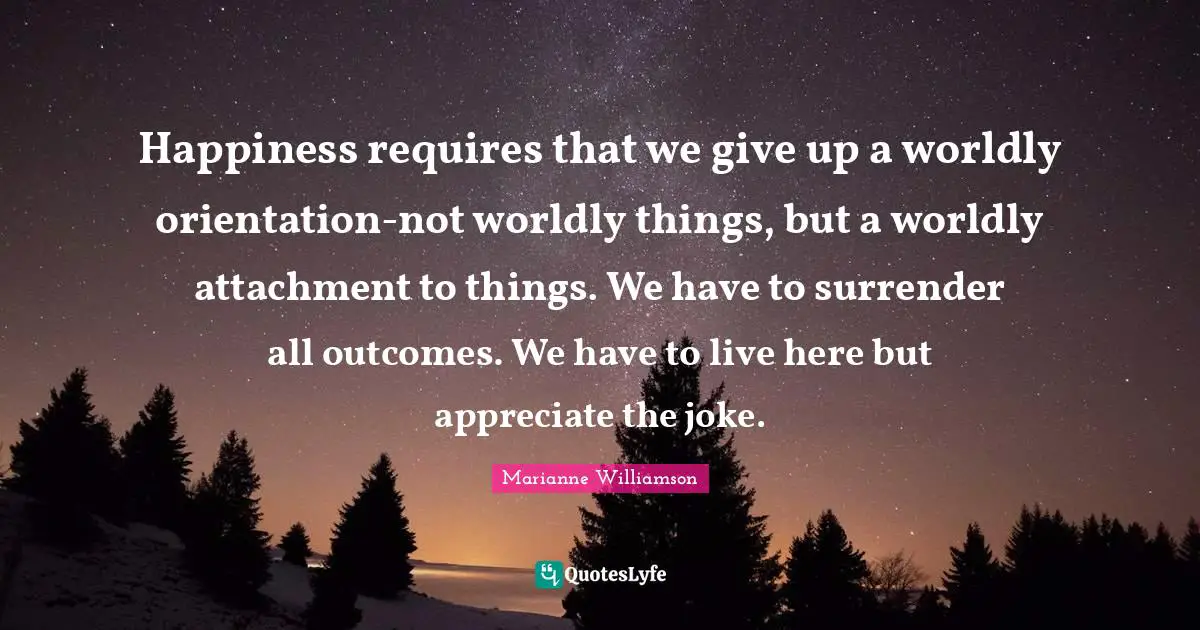 Happiness requires that we give up a worldly orientation-not worldly things, but a worldly attachment to things. We have to surrender all outcomes. We have to live here but appreciate the joke.