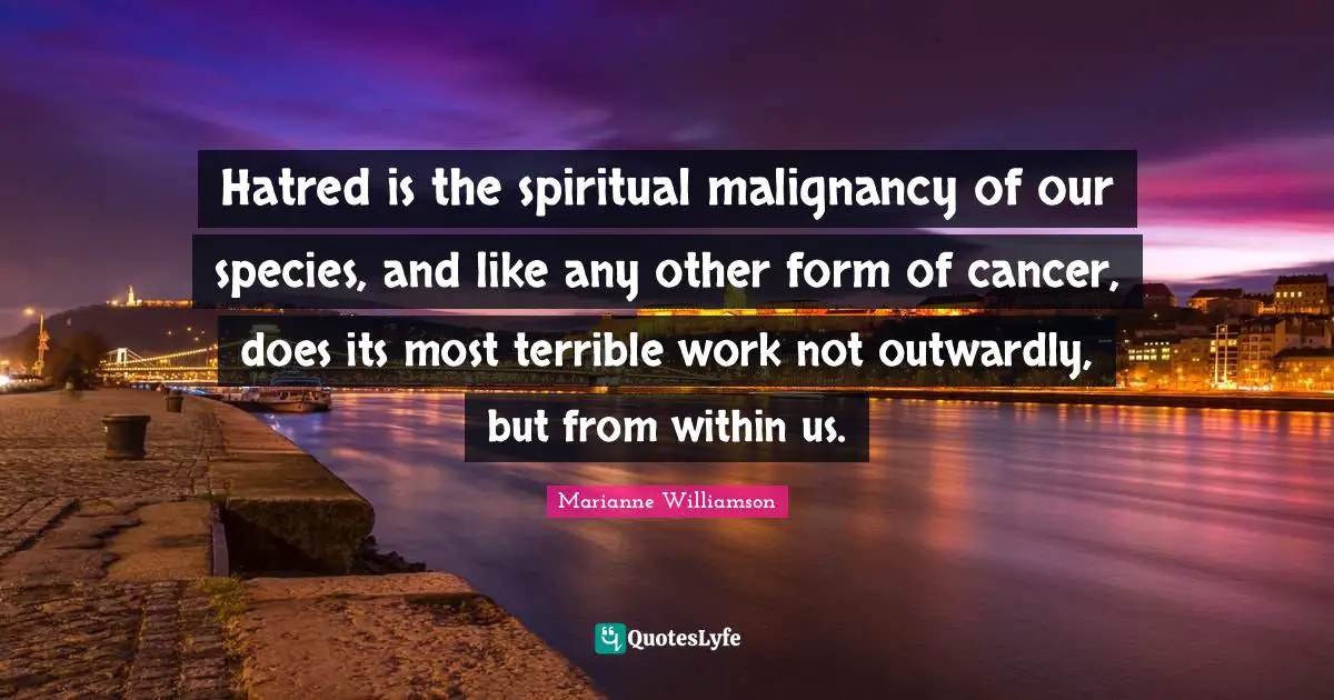 Hatred is the spiritual malignancy of our species, and like any other form of cancer, does its most terrible work not outwardly, but from within us.