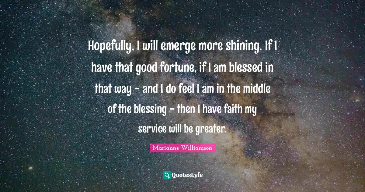 Hopefully, I will emerge more shining. If I have that good fortune, if I am blessed in that way - and I do feel I am in the middle of the blessing - then I have faith my service will be greater.