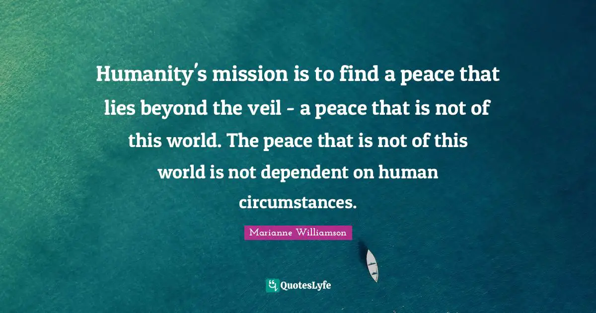 Humanity's mission is to find a peace that lies beyond the veil - a peace that is not of this world. The peace that is not of this world is not dependent on human circumstances.