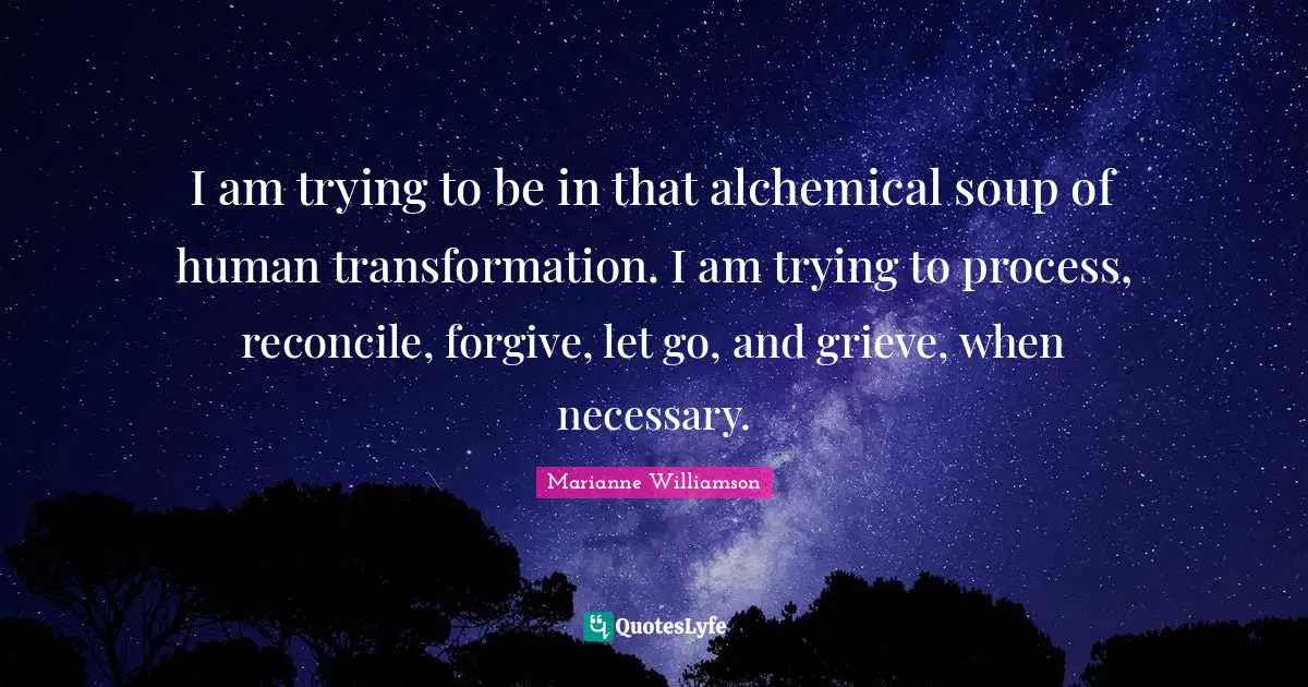 I am trying to be in that alchemical soup of human transformation. I am trying to process, reconcile, forgive, let go, and grieve, when necessary.