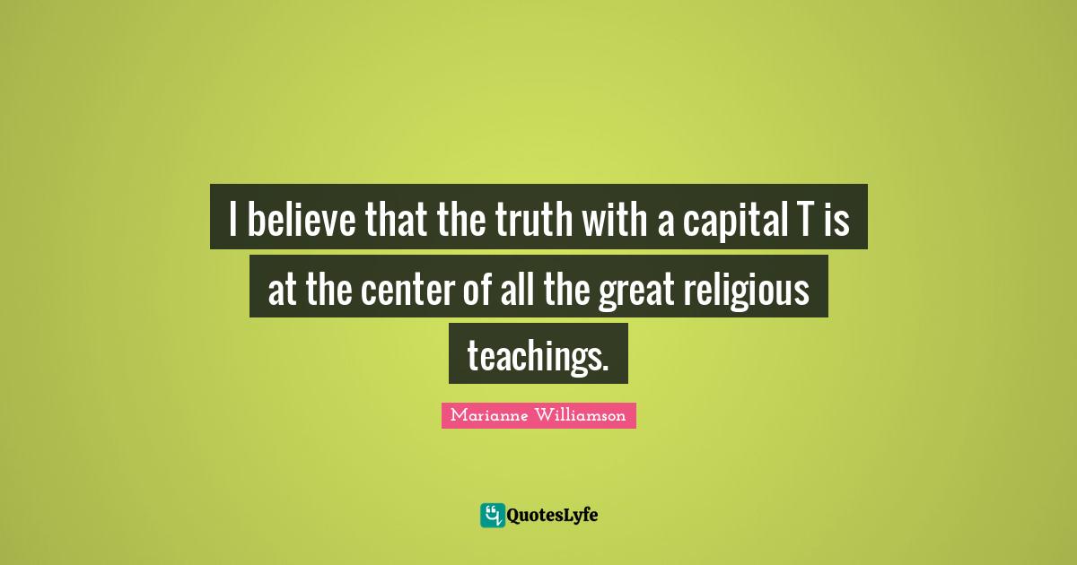 I believe that the truth with a capital T is at the center of all the great religious teachings.