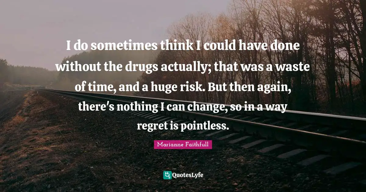 I do sometimes think I could have done without the drugs actually; that was a waste of time, and a huge risk. But then again, there's nothing I can change, so in a way regret is pointless.