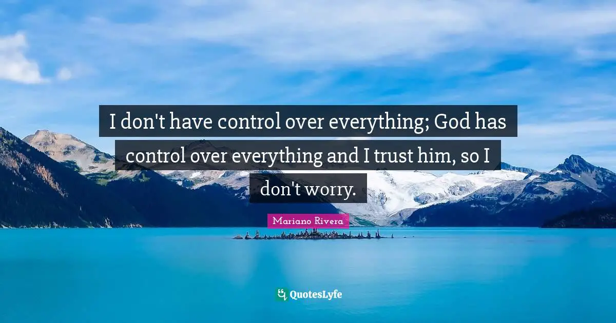 I don't have control over everything; God has control over everything and I trust him, so I don't worry.