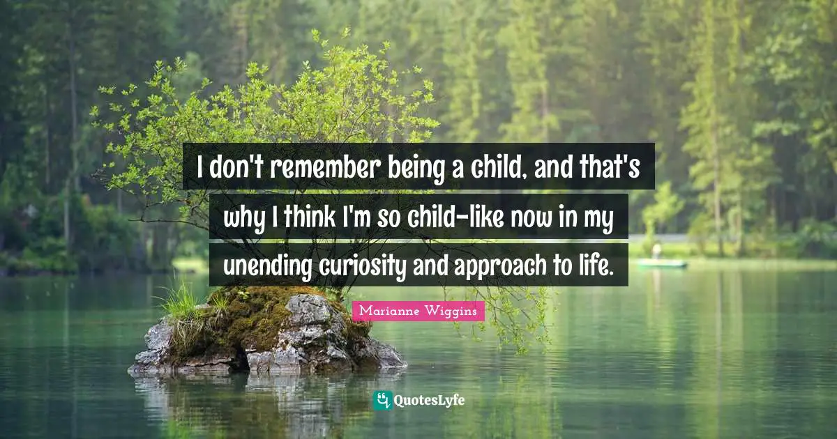 I don't remember being a child, and that's why I think I'm so child-like now in my unending curiosity and approach to life.