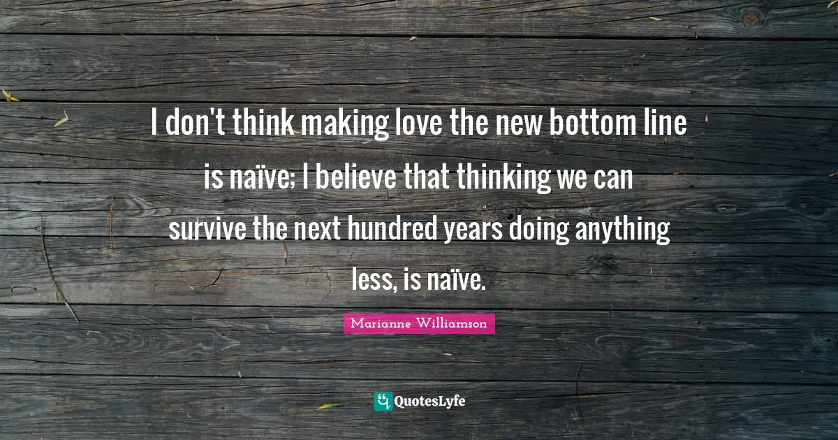 I don't think making love the new bottom line is naïve; I believe that thinking we can survive the next hundred years doing anything less, is naïve.