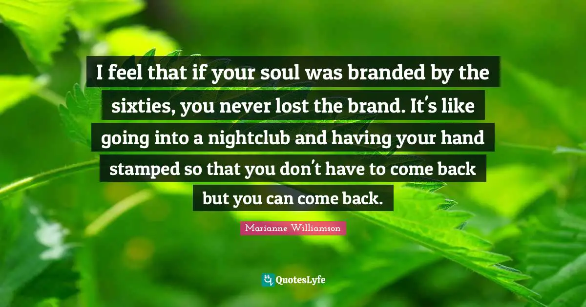 I feel that if your soul was branded by the sixties, you never lost the brand. It's like going into a nightclub and having your hand stamped so that you don't have to come back but you can come back.