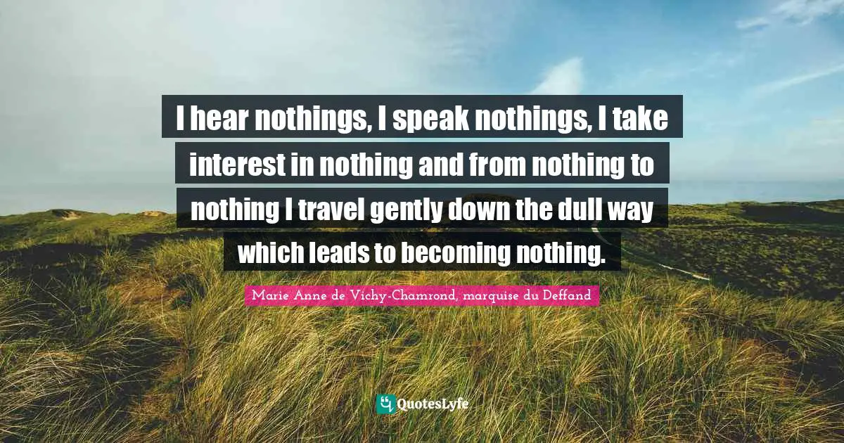 I hear nothings, I speak nothings, I take interest in nothing and from nothing to nothing I travel gently down the dull way which leads to becoming nothing.