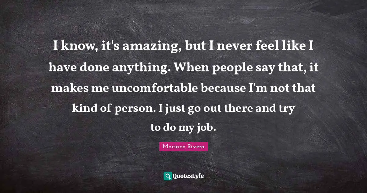 I know, it's amazing, but I never feel like I have done anything. When people say that, it makes me uncomfortable because I'm not that kind of person. I just go out there and try to do my job.