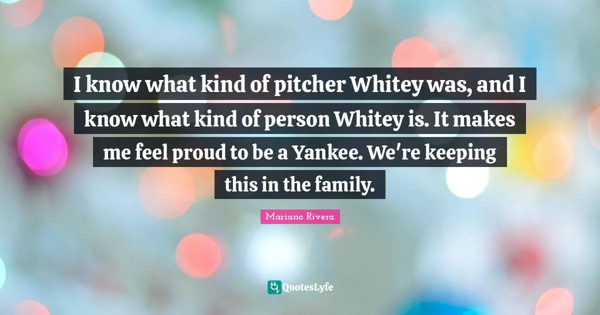 I know what kind of pitcher Whitey was, and I know what kind of person Whitey is. It makes me feel proud to be a Yankee. We're keeping this in the family.
