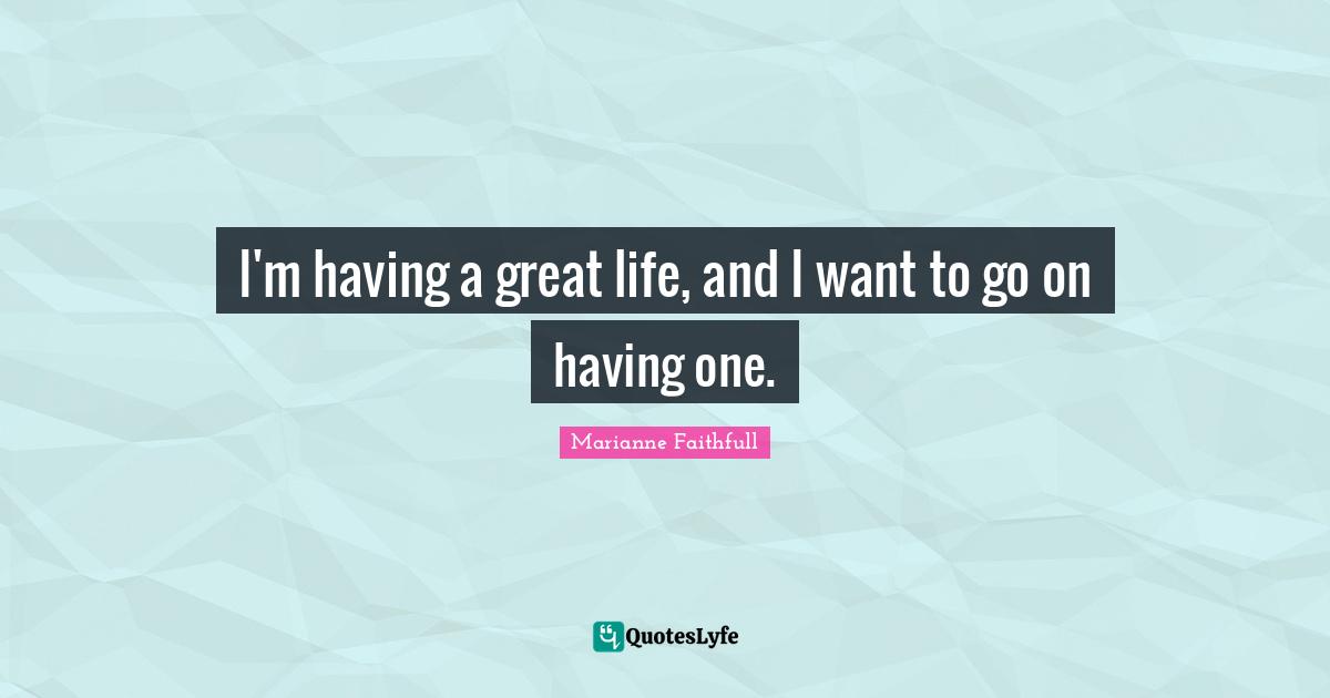 I'm having a great life, and I want to go on having one.