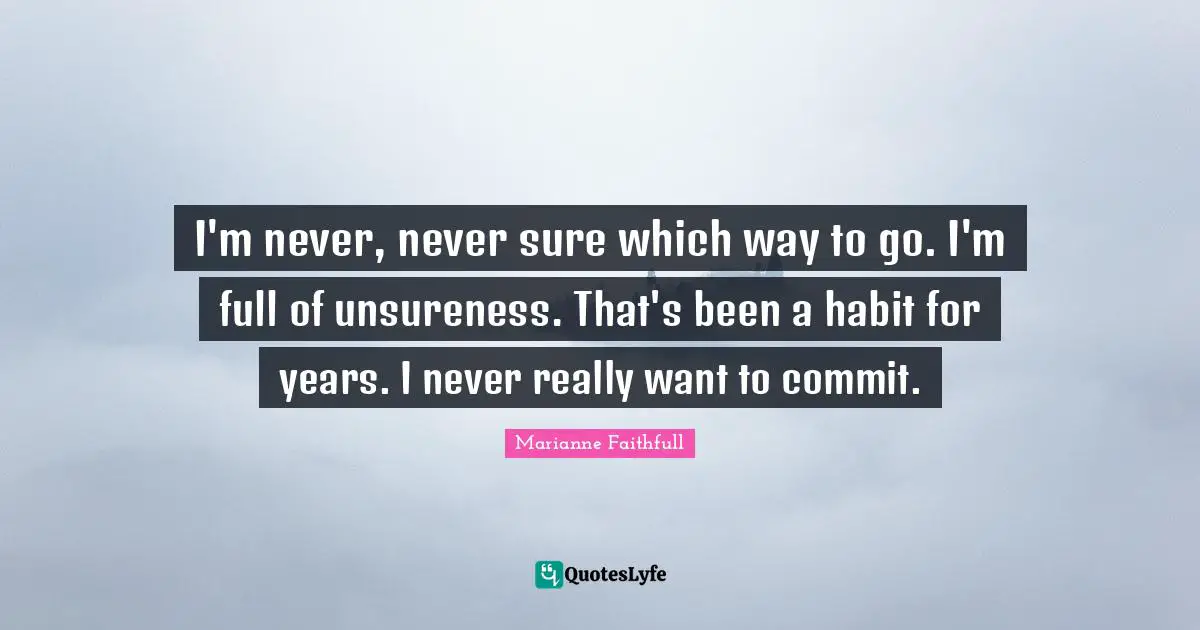 I'm never, never sure which way to go. I'm full of unsureness. That's been a habit for years. I never really want to commit.