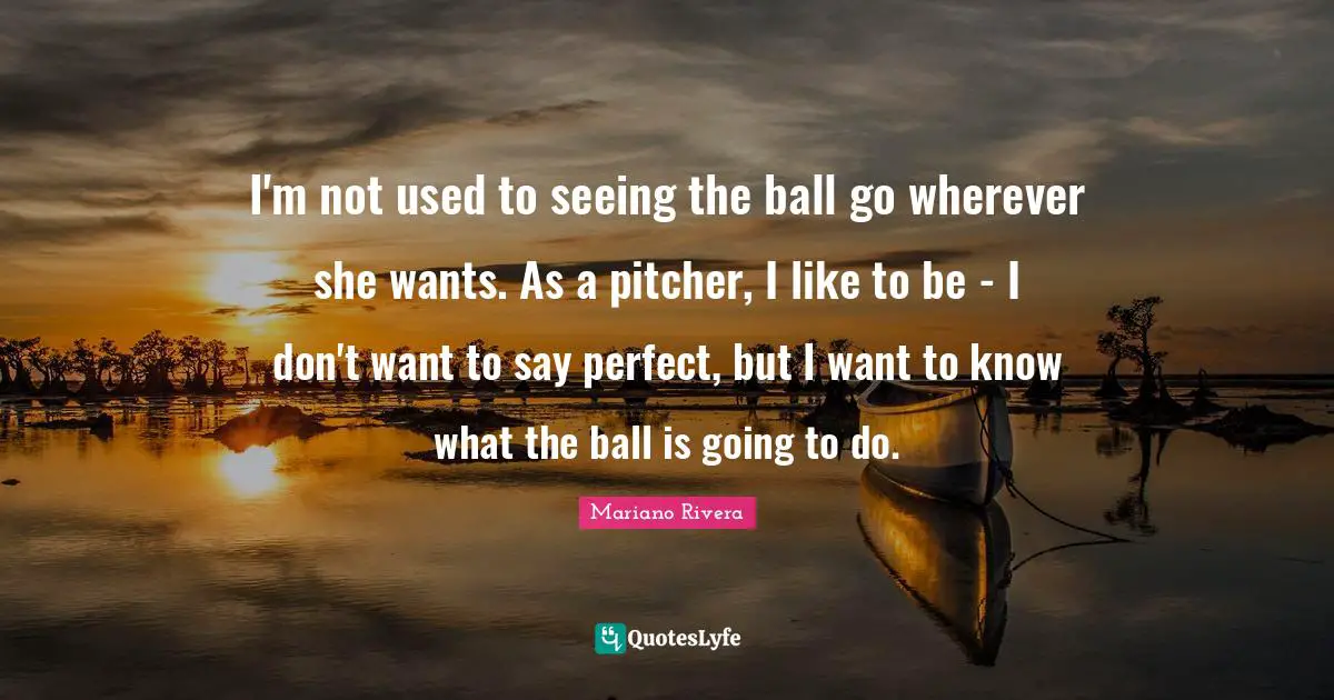 I'm not used to seeing the ball go wherever she wants. As a pitcher, I like to be - I don't want to say perfect, but I want to know what the ball is going to do.