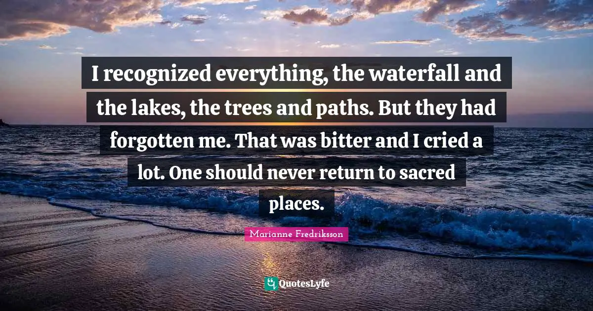 I recognized everything, the waterfall and the lakes, the trees and paths. But they had forgotten me. That was bitter and I cried a lot. One should never return to sacred places.
